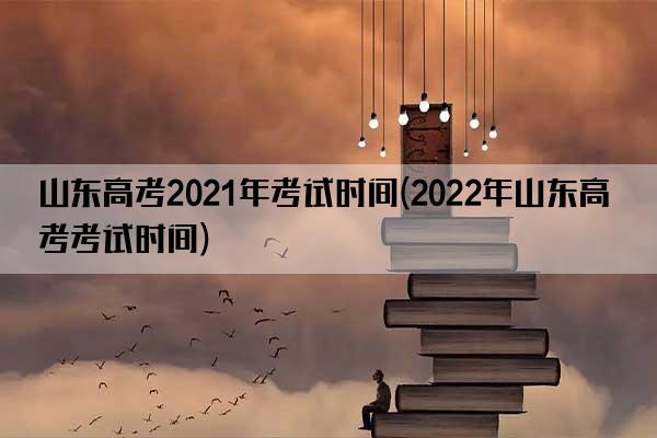 山东高考2021年考试时间(2022年山东高考考试时间)