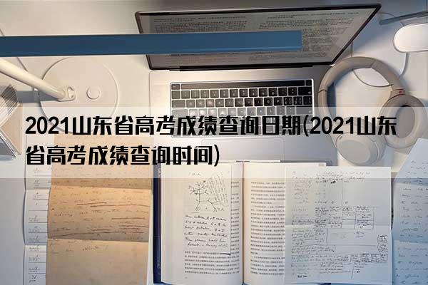 2021山东省高考成绩查询日期(2021山东省高考成绩查询时间)