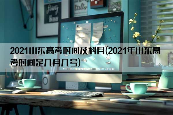 2021山东高考时间及科目(2021年山东高考时间是几月几号)