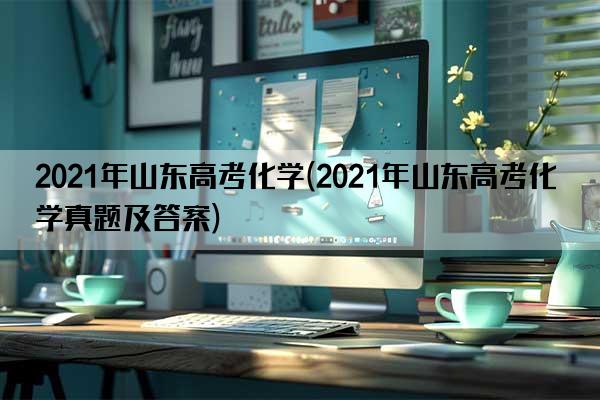 2021年山东高考化学(2021年山东高考化学真题及答案)