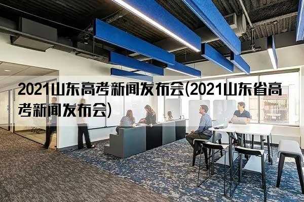 2021山东高考新闻发布会(2021山东省高考新闻发布会)