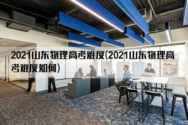 2021山东物理高考难度(2021山东物理高考难度如何)