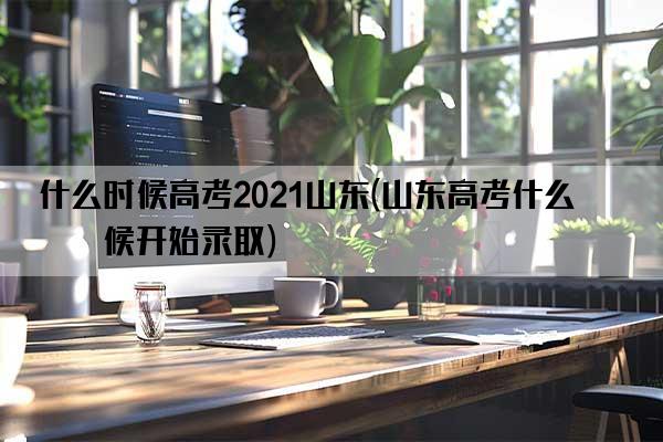 什么时候高考2021山东(山东高考什么时候开始录取)