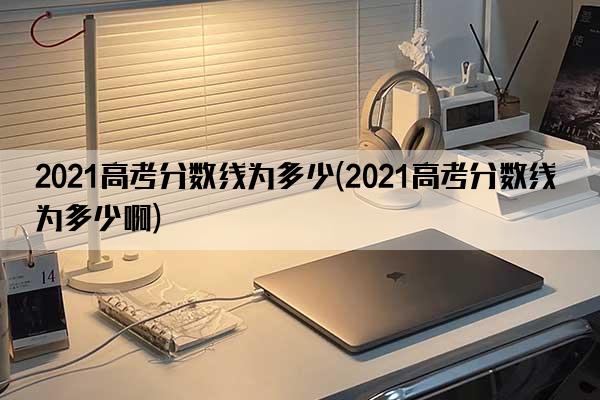 2021高考分数线为多少(2021高考分数线为多少啊)