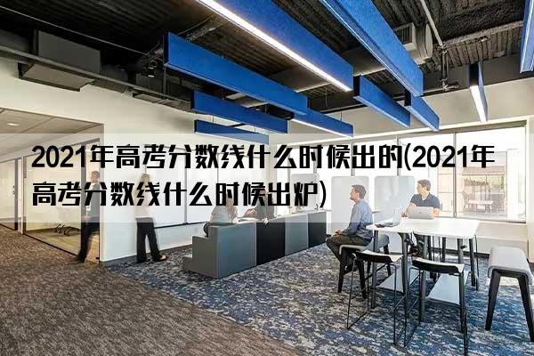 2021年高考分数线什么时候出的(2021年高考分数线什么时候出炉)