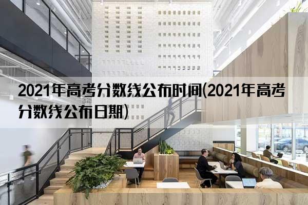 2021年高考分数线公布时间(2021年高考分数线公布日期)