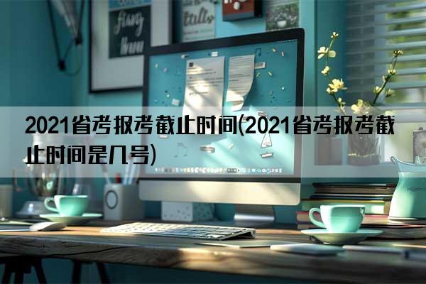 2021省考报考截止时间(2021省考报考截止时间是几号)