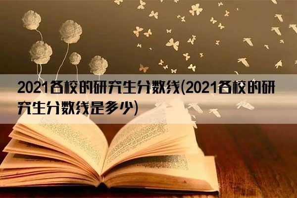 2021各校的研究生分数线(2021各校的研究生分数线是多少)