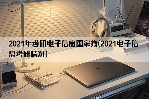 2021年考研电子信息国家线(2021电子信息考研情况)