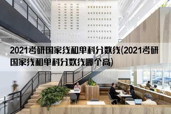 2021考研国家线和单科分数线(2021考研国家线和单科分数线哪个高)