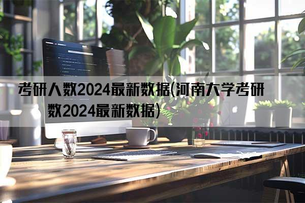 考研人数2024最新数据(河南大学考研人数2024最新数据)