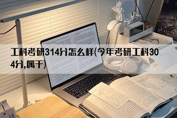 工科考研314分怎么样(今年考研工科304分,属于)