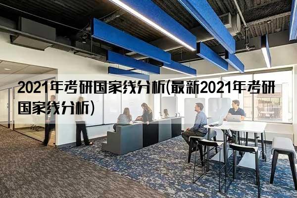 2021年考研国家线分析(最新2021年考研国家线分析)