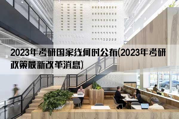 2023年考研国家线何时公布(2023年考研政策最新改革消息)