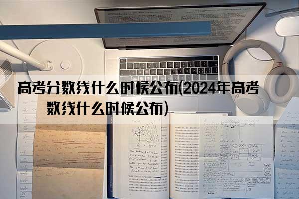 高考分数线什么时候公布(2024年高考分数线什么时候公布)