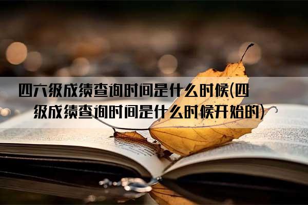 四六级成绩查询时间是什么时候(四六级成绩查询时间是什么时候开始的)