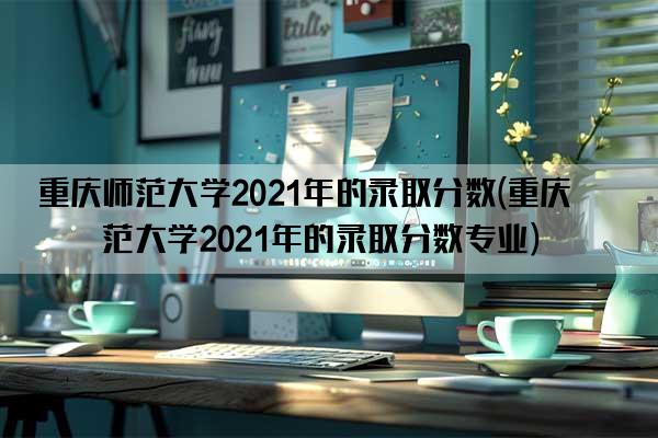 重庆师范大学2021年的录取分数(重庆师范大学2021年的录取分数专业)