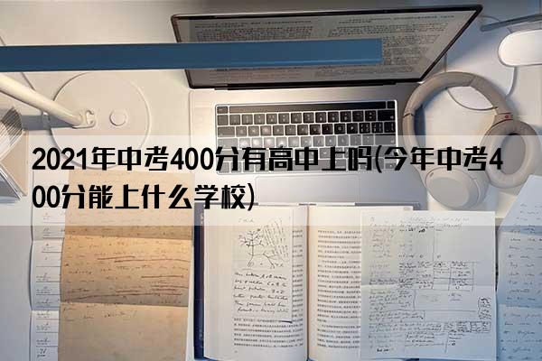 2021年中考400分有高中上吗(今年中考400分能上什么学校)