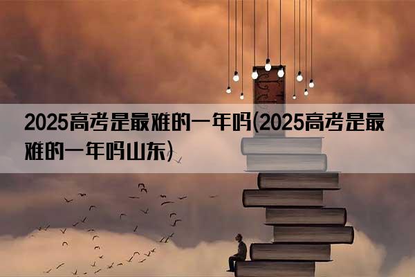 2025高考是最难的一年吗(2025高考是最难的一年吗山东)