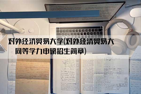 对外经济贸易大学(对外经济贸易大学同等学力申硕招生简章)