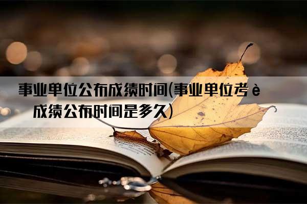 事业单位公布成绩时间(事业单位考试成绩公布时间是多久)