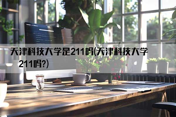 天津科技大学是211吗(天津科技大学是211吗?)