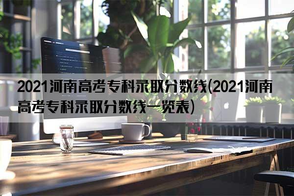 2021河南高考专科录取分数线(2021河南高考专科录取分数线一览表)