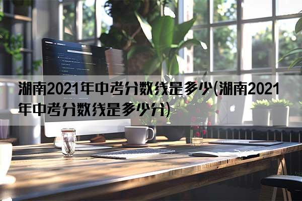 湖南2021年中考分数线是多少(湖南2021年中考分数线是多少分)