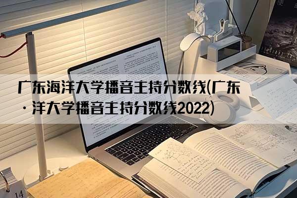 广东海洋大学播音主持分数线(广东海洋大学播音主持分数线2022)