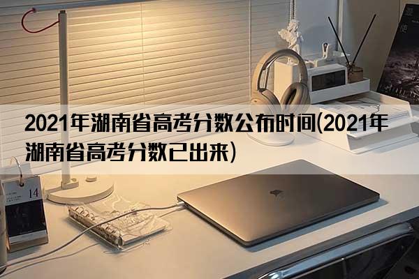 2021年湖南省高考分数公布时间(2021年湖南省高考分数已出来)