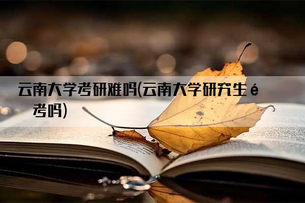 云南大学考研难吗(云南大学研究生难考吗)