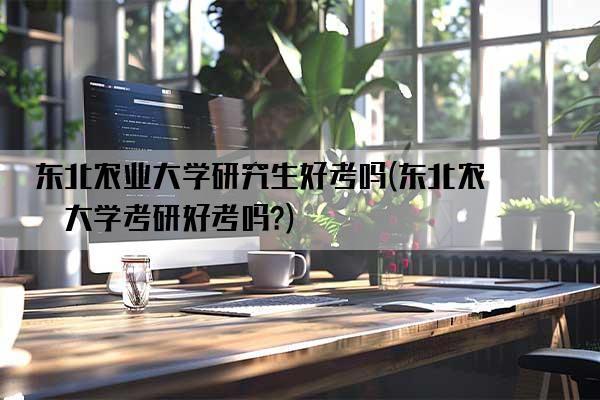 东北农业大学研究生好考吗(东北农业大学考研好考吗?)