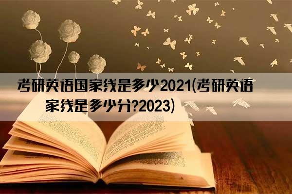 考研英语国家线是多少2021(考研英语国家线是多少分?2023)