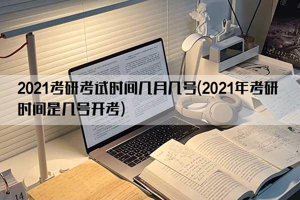 2021考研考试时间几月几号(2021年考研时间是几号开考)