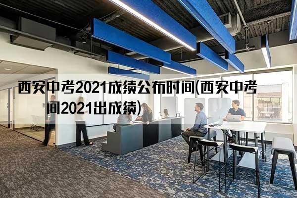 西安中考2021成绩公布时间(西安中考时间2021出成绩)