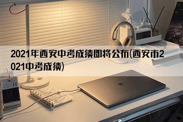 2021年西安中考成绩即将公布(西安市2021中考成绩)