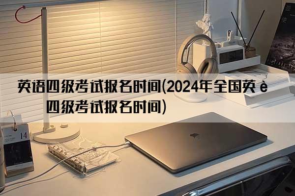 英语四级考试报名时间(2024年全国英语四级考试报名时间)