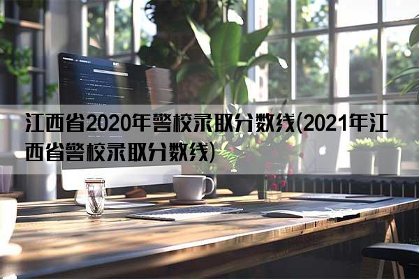 江西省2020年警校录取分数线(2021年江西省警校录取分数线)