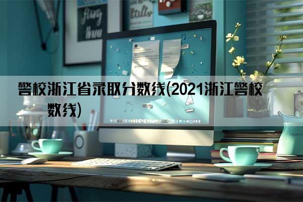 警校浙江省录取分数线(2021浙江警校分数线)