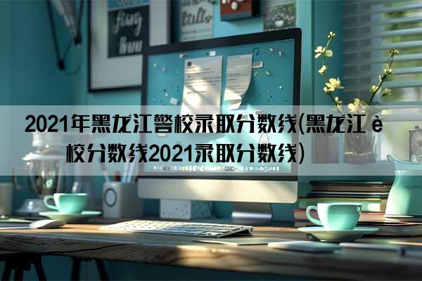 2021年黑龙江警校录取分数线(黑龙江警校分数线2021录取分数线)