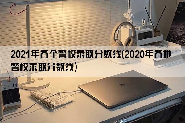 2021年各个警校录取分数线(2020年各地警校录取分数线)