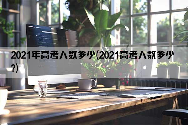 2021年高考人数多少(2021高考人数多少?)