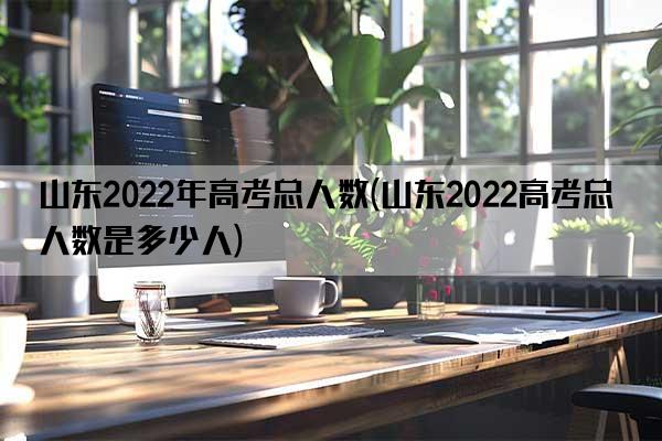 山东2022年高考总人数(山东2022高考总人数是多少人)