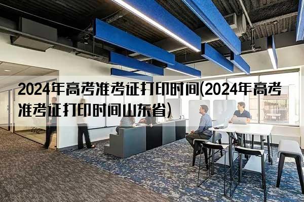 2024年高考准考证打印时间(2024年高考准考证打印时间山东省)