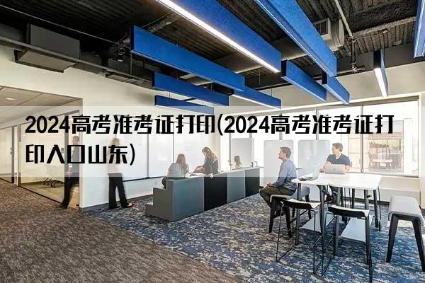 2024高考准考证打印(2024高考准考证打印入口山东)