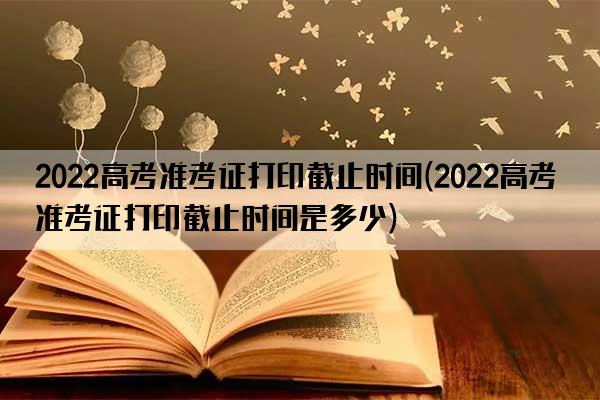 2022高考准考证打印截止时间(2022高考准考证打印截止时间是多少)