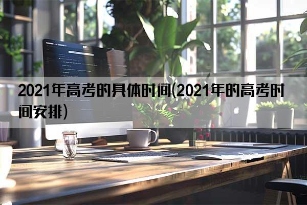 2021年高考的具体时间(2021年的高考时间安排)