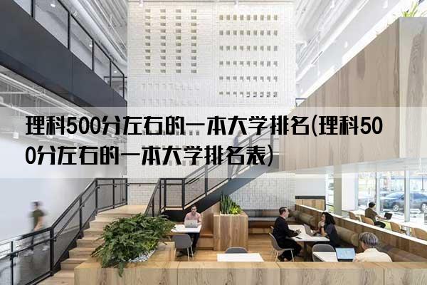 理科500分左右的一本大学排名(理科500分左右的一本大学排名表)