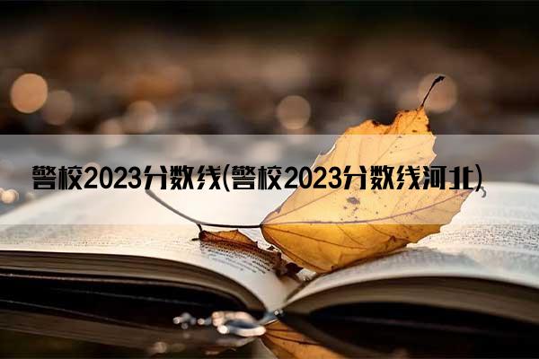 警校2023分数线(警校2023分数线河北)