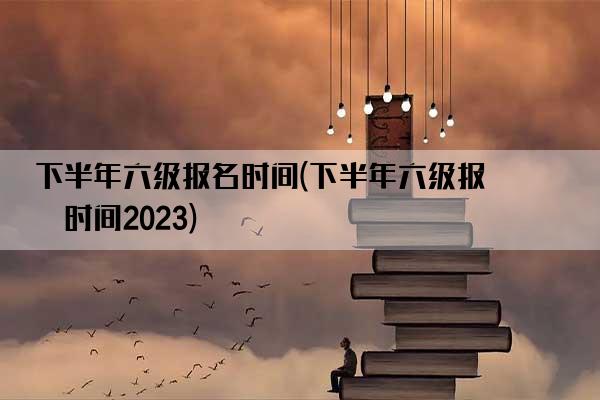 下半年六级报名时间(下半年六级报名时间2023)